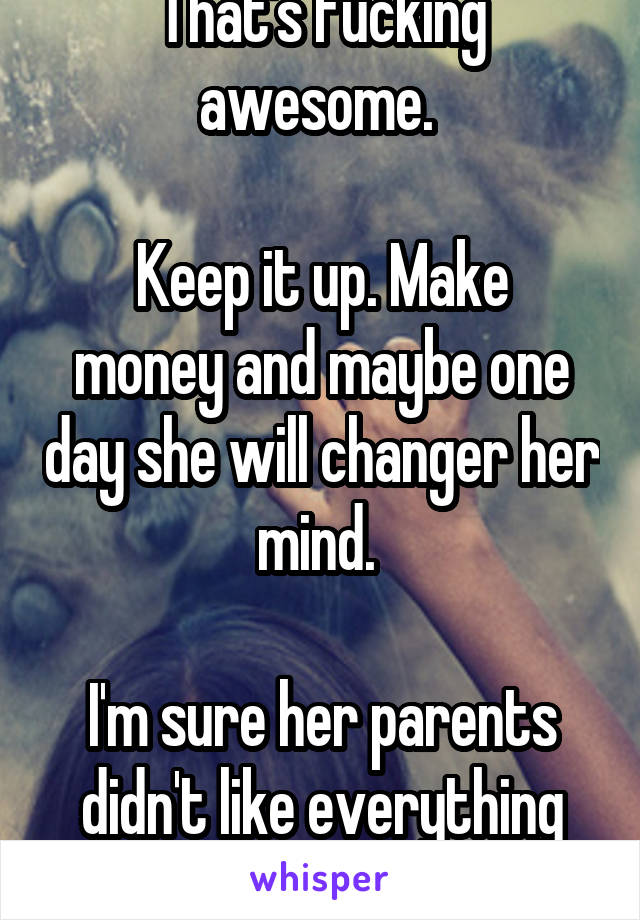 That's fucking awesome. 

Keep it up. Make money and maybe one day she will changer her mind. 

I'm sure her parents didn't like everything she did either 