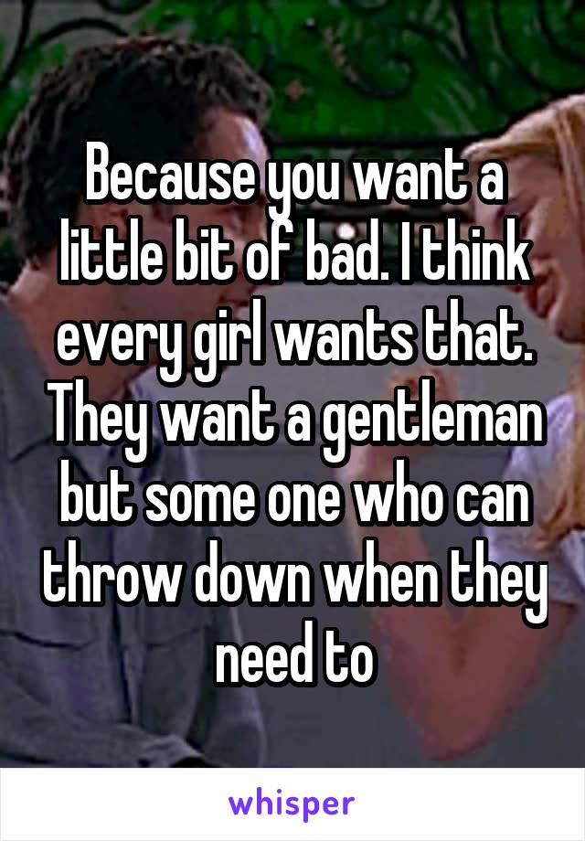 Because you want a little bit of bad. I think every girl wants that. They want a gentleman but some one who can throw down when they need to