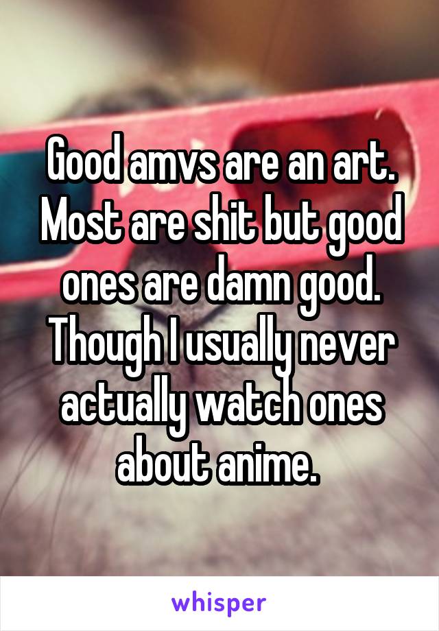 Good amvs are an art. Most are shit but good ones are damn good. Though I usually never actually watch ones about anime. 