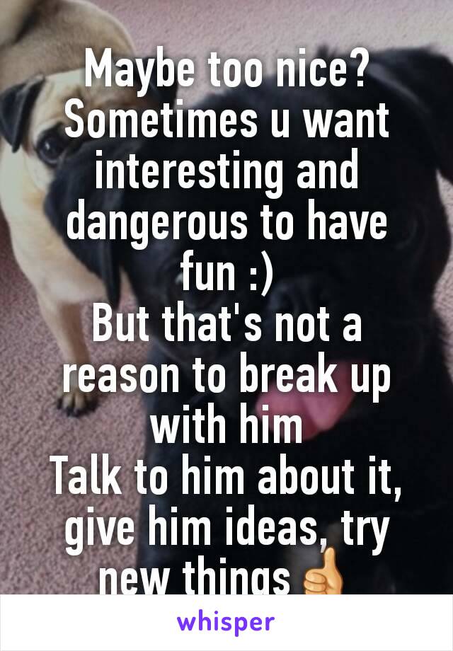 Maybe too nice?
Sometimes u want interesting and dangerous to have fun :)
But that's not a reason to break up with him
Talk to him about it, give him ideas, try new things👍