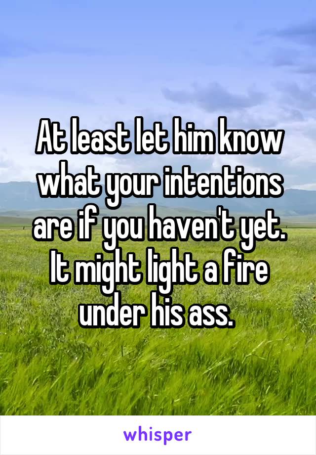 At least let him know what your intentions are if you haven't yet. It might light a fire under his ass. 