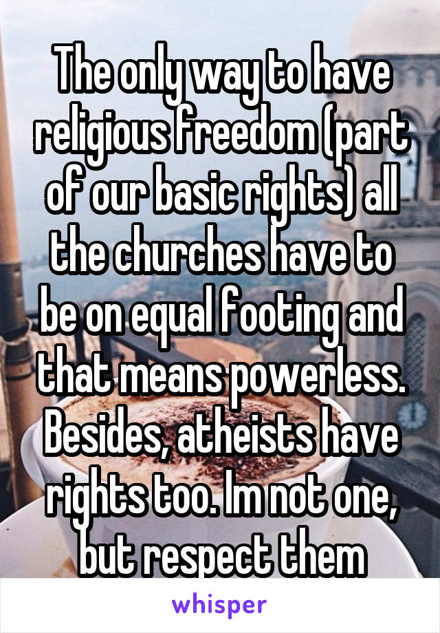 The only way to have religious freedom (part of our basic rights) all the churches have to be on equal footing and that means powerless. Besides, atheists have rights too. Im not one, but respect them