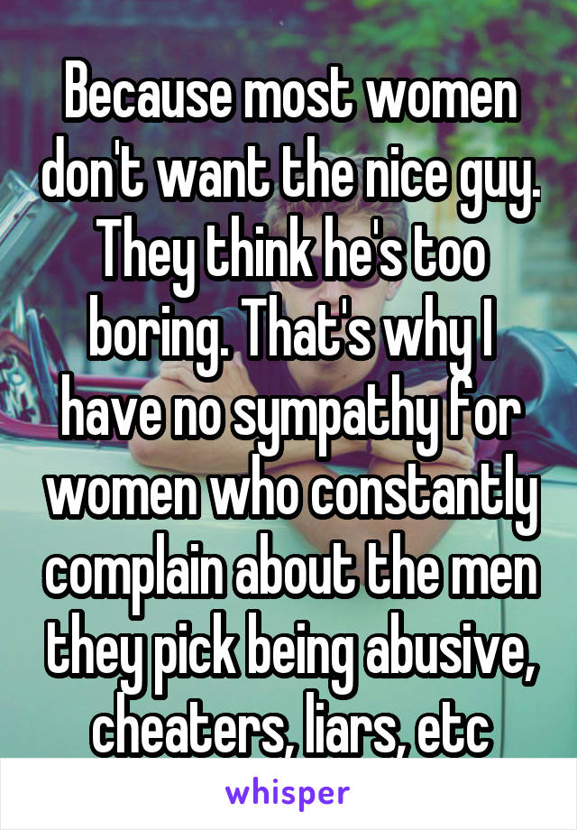 Because most women don't want the nice guy. They think he's too boring. That's why I have no sympathy for women who constantly complain about the men they pick being abusive, cheaters, liars, etc