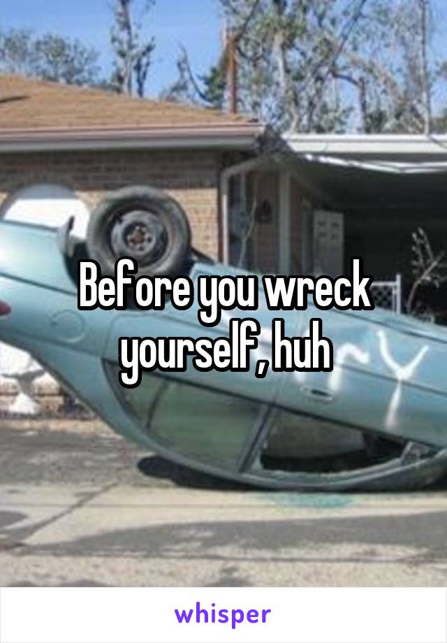 Before you wreck yourself, huh