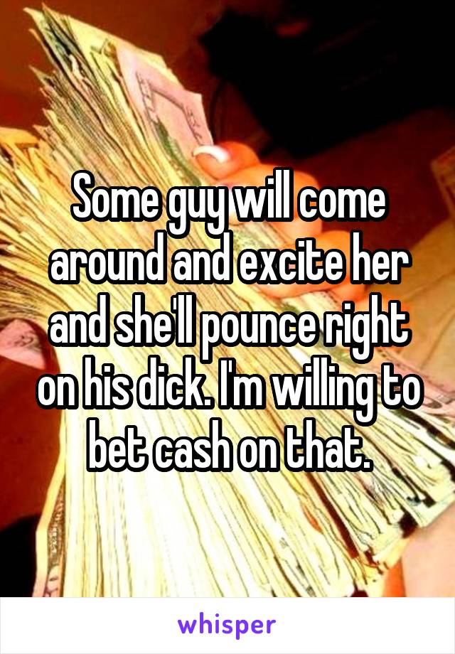 Some guy will come around and excite her and she'll pounce right on his dick. I'm willing to bet cash on that.