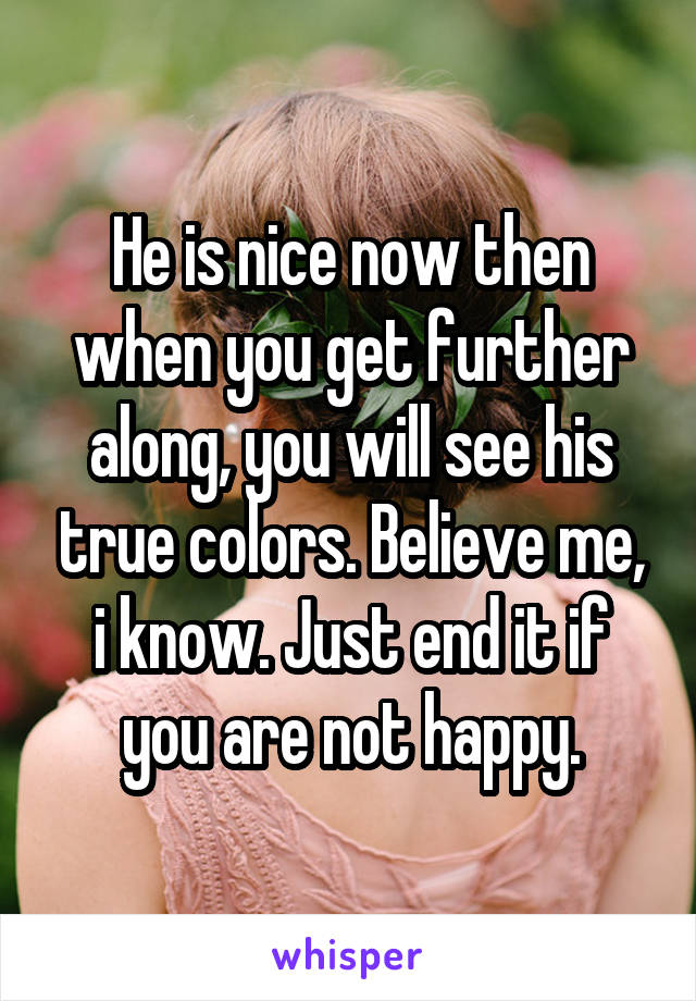 He is nice now then when you get further along, you will see his true colors. Believe me, i know. Just end it if you are not happy.