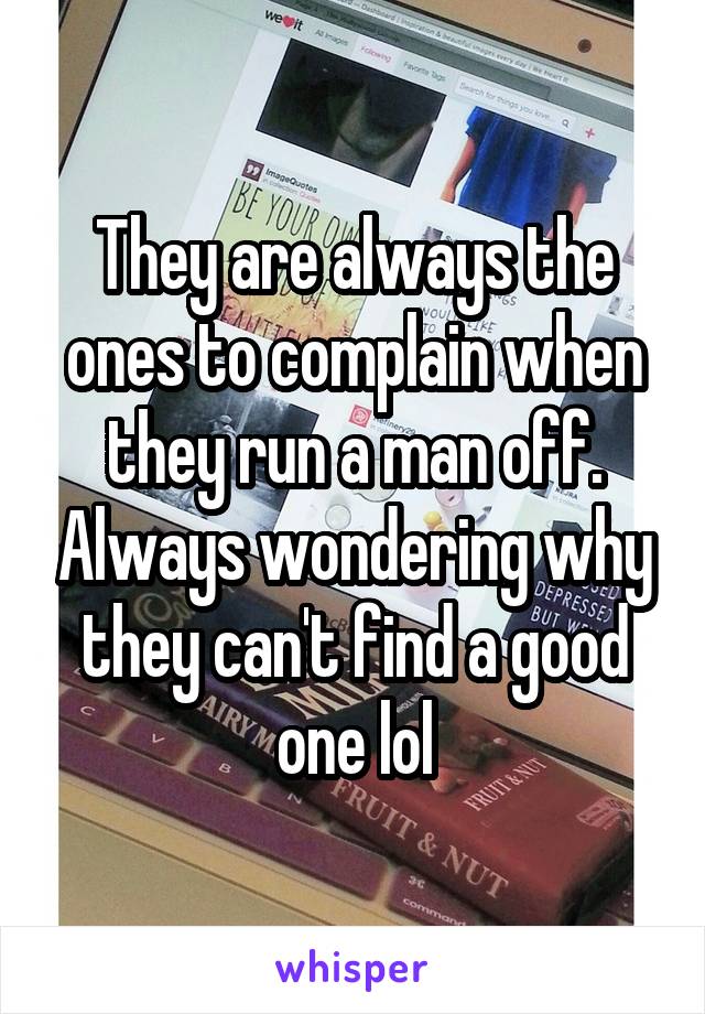 They are always the ones to complain when they run a man off. Always wondering why they can't find a good one lol