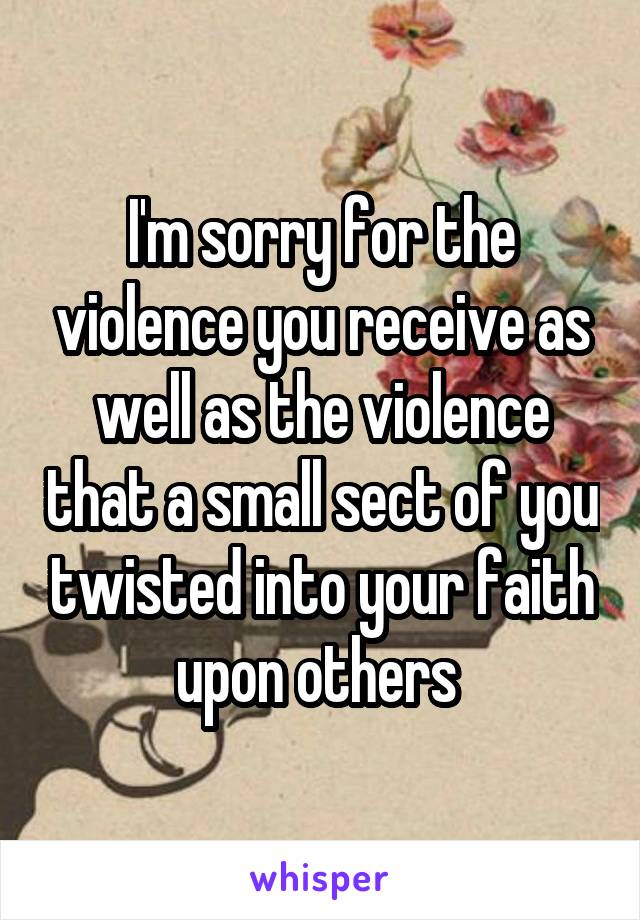 I'm sorry for the violence you receive as well as the violence that a small sect of you twisted into your faith upon others 