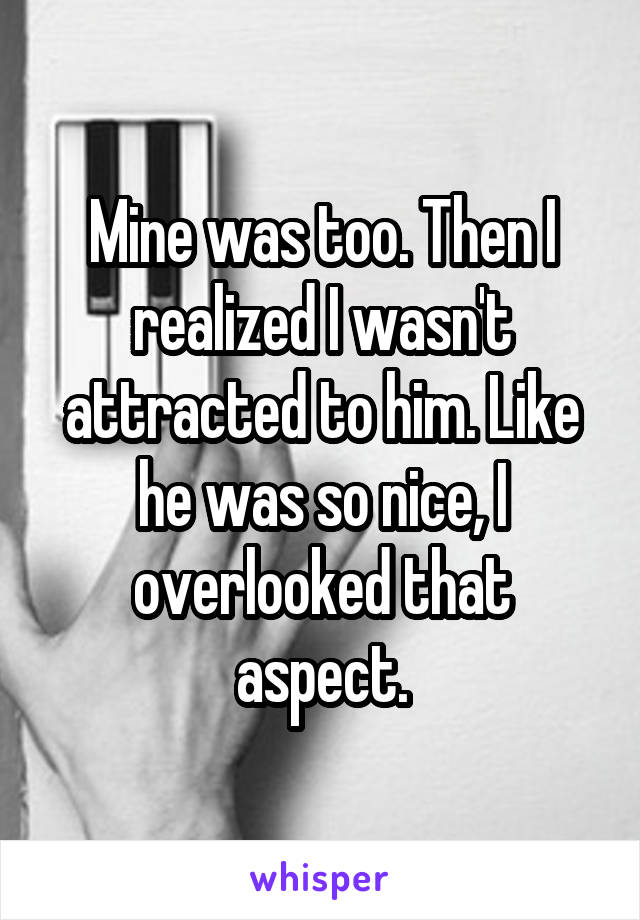 Mine was too. Then I realized I wasn't attracted to him. Like he was so nice, I overlooked that aspect.