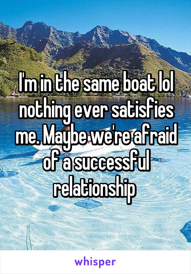 I'm in the same boat lol nothing ever satisfies me. Maybe we're afraid of a successful relationship 