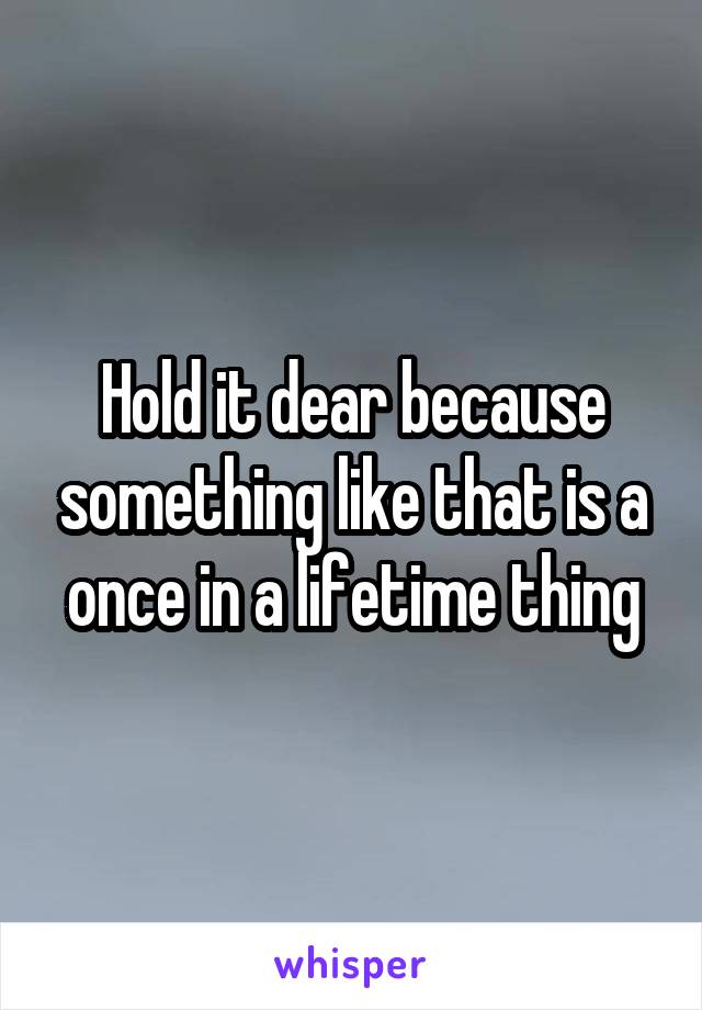 Hold it dear because something like that is a once in a lifetime thing