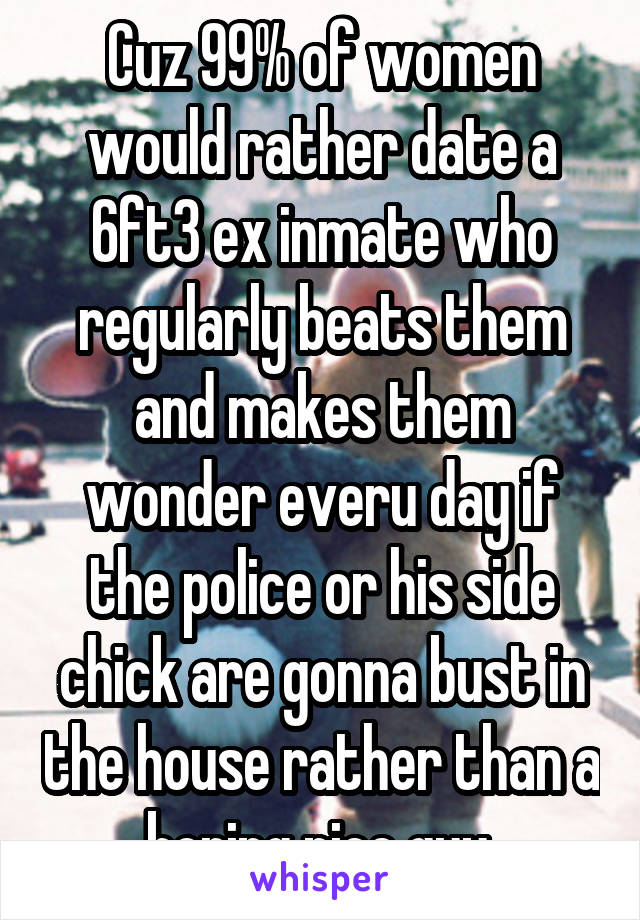 Cuz 99% of women would rather date a 6ft3 ex inmate who regularly beats them and makes them wonder everu day if the police or his side chick are gonna bust in the house rather than a boring nice guy 