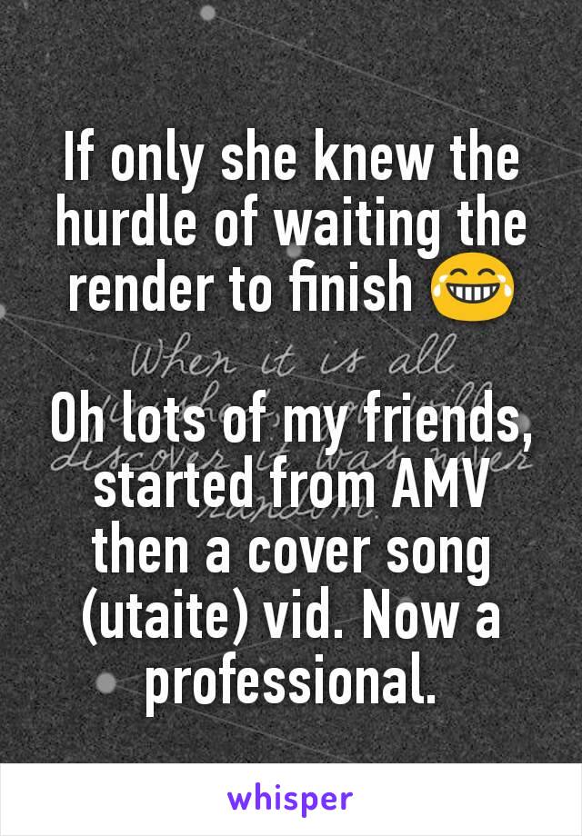 If only she knew the hurdle of waiting the render to finish 😂

Oh lots of my friends,  started from AMV then a cover song (utaite) vid. Now a professional.