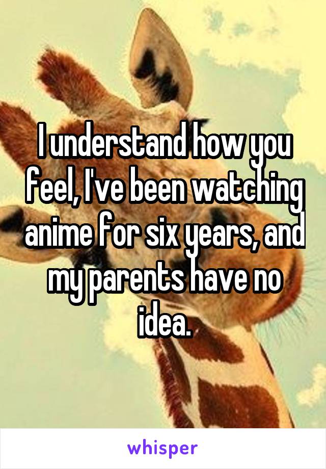 I understand how you feel, I've been watching anime for six years, and my parents have no idea.