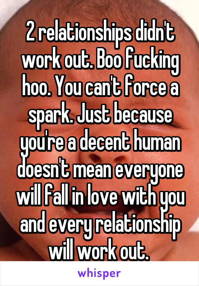 2 relationships didn't work out. Boo fucking hoo. You can't force a spark. Just because you're a decent human doesn't mean everyone will fall in love with you and every relationship will work out. 