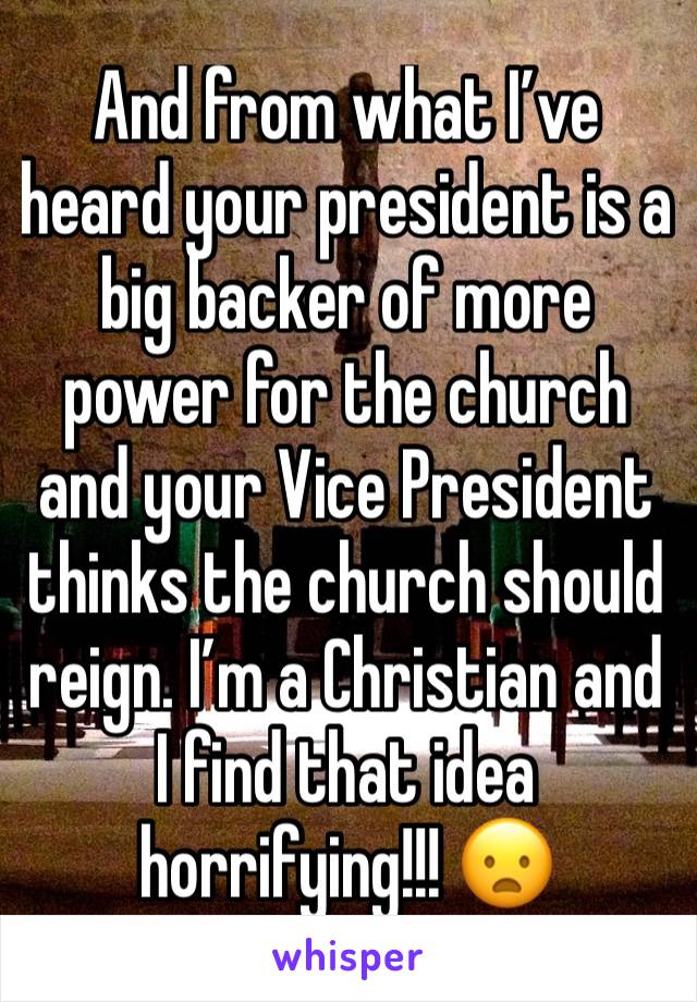 And from what I’ve heard your president is a big backer of more power for the church and your Vice President thinks the church should reign. I’m a Christian and I find that idea horrifying!!! 😦