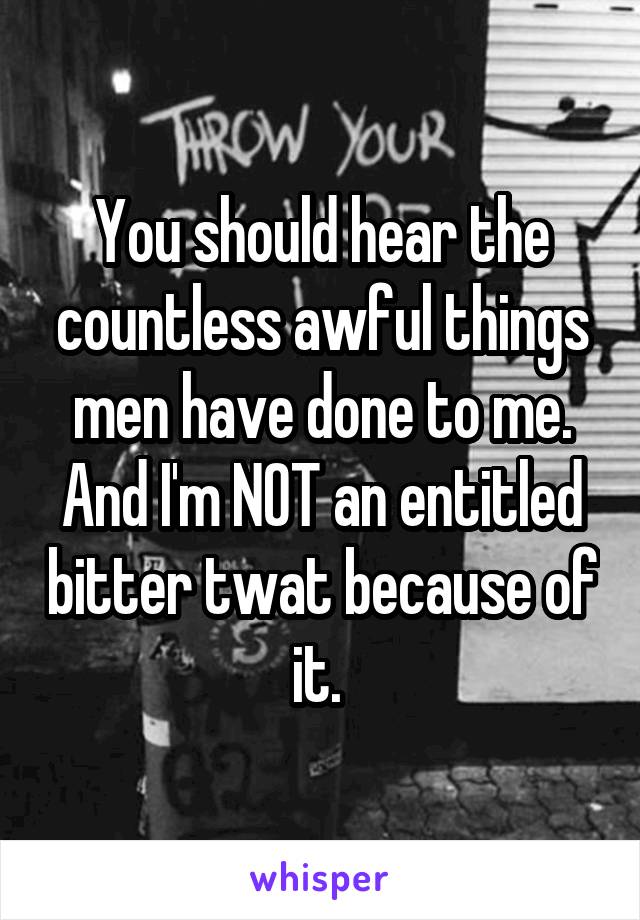 You should hear the countless awful things men have done to me. And I'm NOT an entitled bitter twat because of it. 