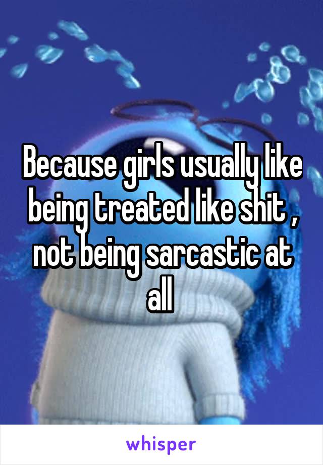 Because girls usually like being treated like shit , not being sarcastic at all 