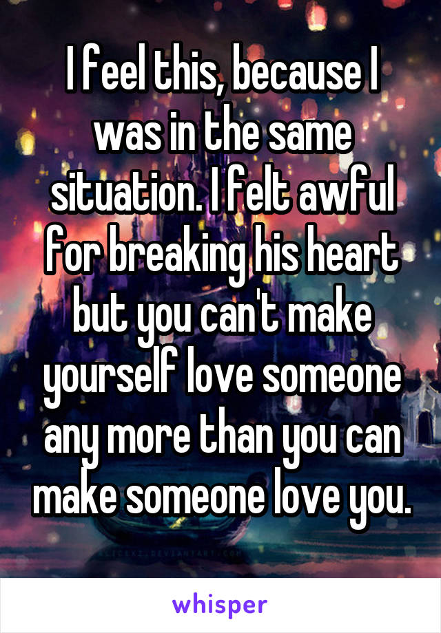 I feel this, because I was in the same situation. I felt awful for breaking his heart but you can't make yourself love someone any more than you can make someone love you. 