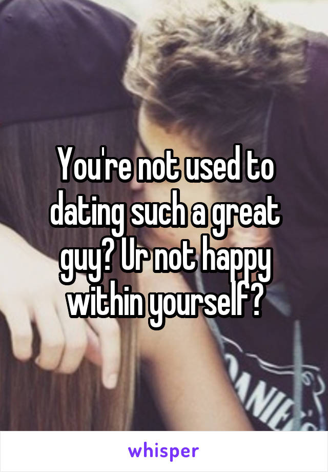 You're not used to dating such a great guy? Ur not happy within yourself?