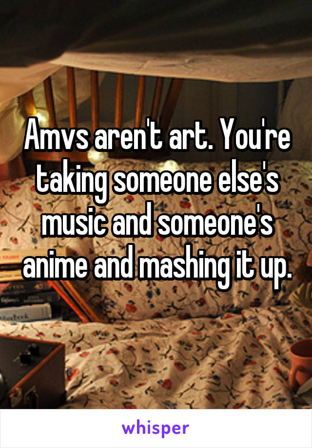 Amvs aren't art. You're taking someone else's music and someone's anime and mashing it up. 