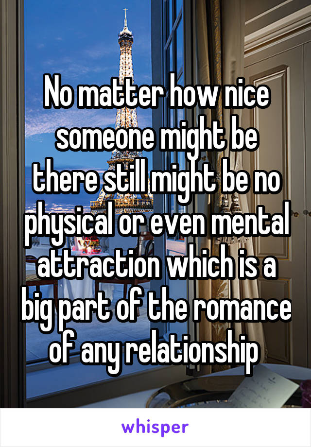 No matter how nice someone might be there still might be no physical or even mental attraction which is a big part of the romance of any relationship 