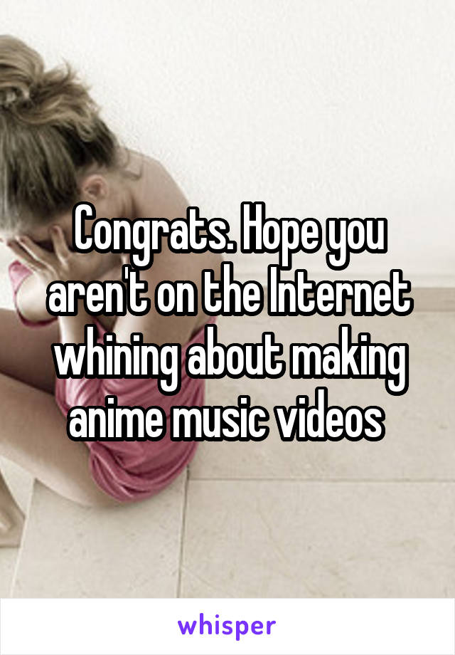 Congrats. Hope you aren't on the Internet whining about making anime music videos 