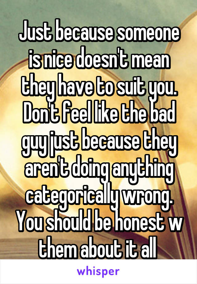 Just because someone is nice doesn't mean they have to suit you. Don't feel like the bad guy just because they aren't doing anything categorically wrong. You should be honest w them about it all 