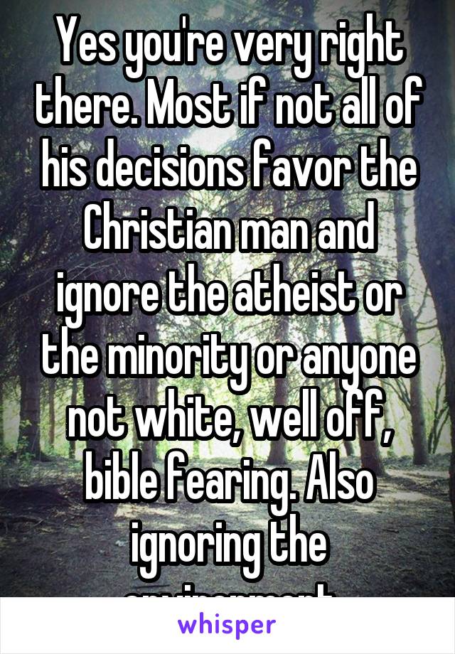 Yes you're very right there. Most if not all of his decisions favor the Christian man and ignore the atheist or the minority or anyone not white, well off, bible fearing. Also ignoring the environment