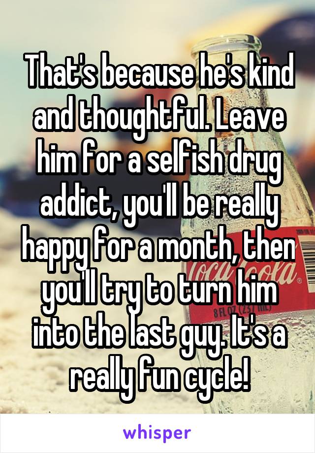 That's because he's kind and thoughtful. Leave him for a selfish drug addict, you'll be really happy for a month, then you'll try to turn him into the last guy. It's a really fun cycle!