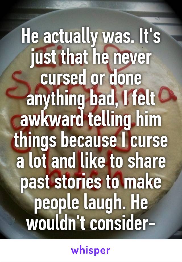 He actually was. It's just that he never cursed or done anything bad, I felt awkward telling him things because I curse a lot and like to share past stories to make people laugh. He wouldn't consider-