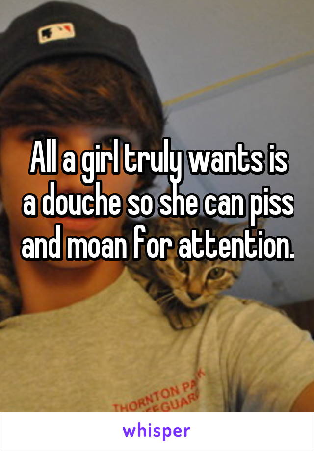 All a girl truly wants is a douche so she can piss and moan for attention. 