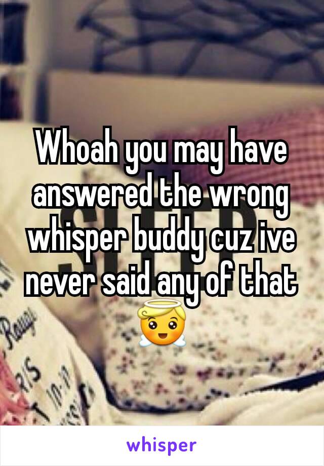 Whoah you may have answered the wrong whisper buddy cuz ive never said any of that 😇