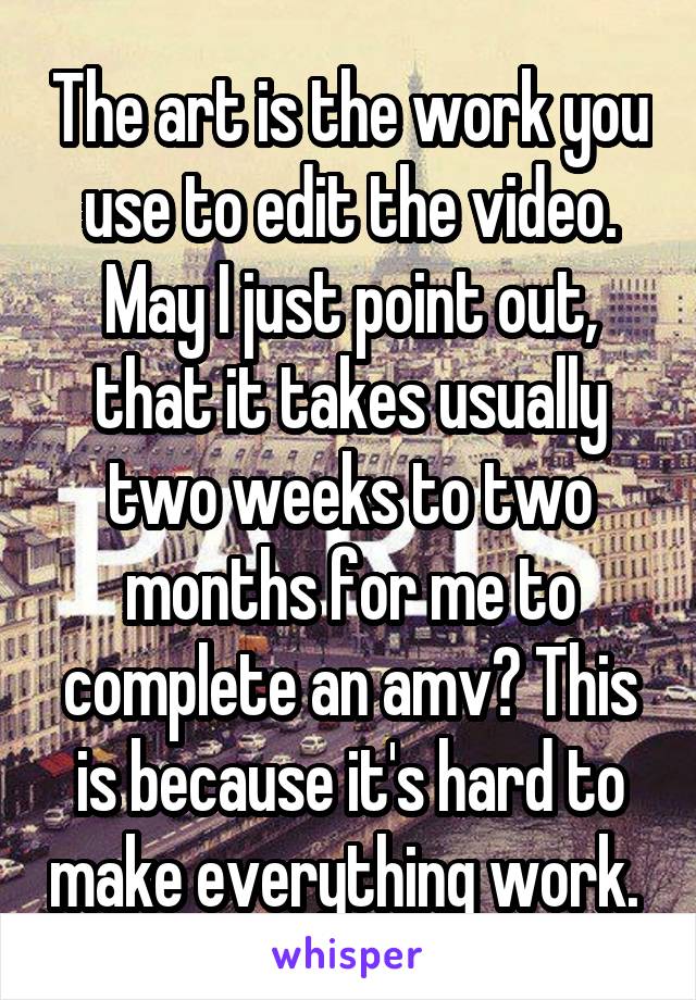 The art is the work you use to edit the video. May I just point out, that it takes usually two weeks to two months for me to complete an amv? This is because it's hard to make everything work. 