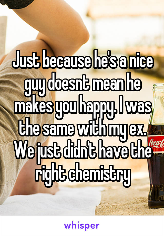 Just because he's a nice guy doesnt mean he makes you happy. I was the same with my ex. We just didn't have the right chemistry