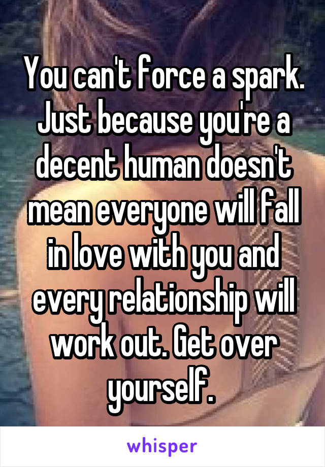 You can't force a spark. Just because you're a decent human doesn't mean everyone will fall in love with you and every relationship will work out. Get over yourself. 