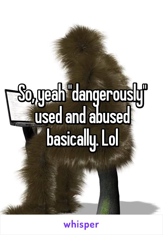 So, yeah "dangerously" used and abused basically. Lol