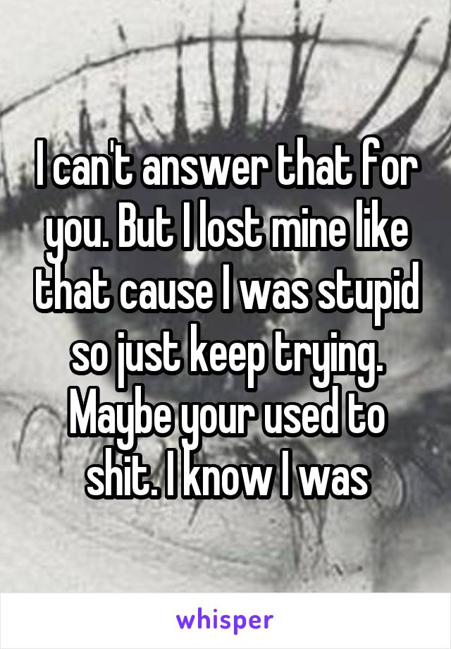 I can't answer that for you. But I lost mine like that cause I was stupid so just keep trying. Maybe your used to shit. I know I was