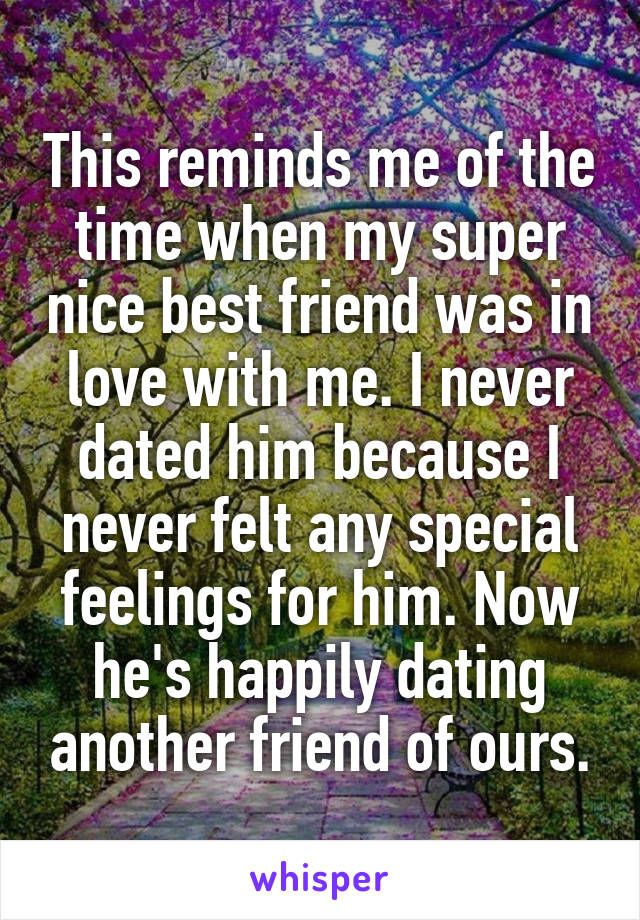 This reminds me of the time when my super nice best friend was in love with me. I never dated him because I never felt any special feelings for him. Now he's happily dating another friend of ours.