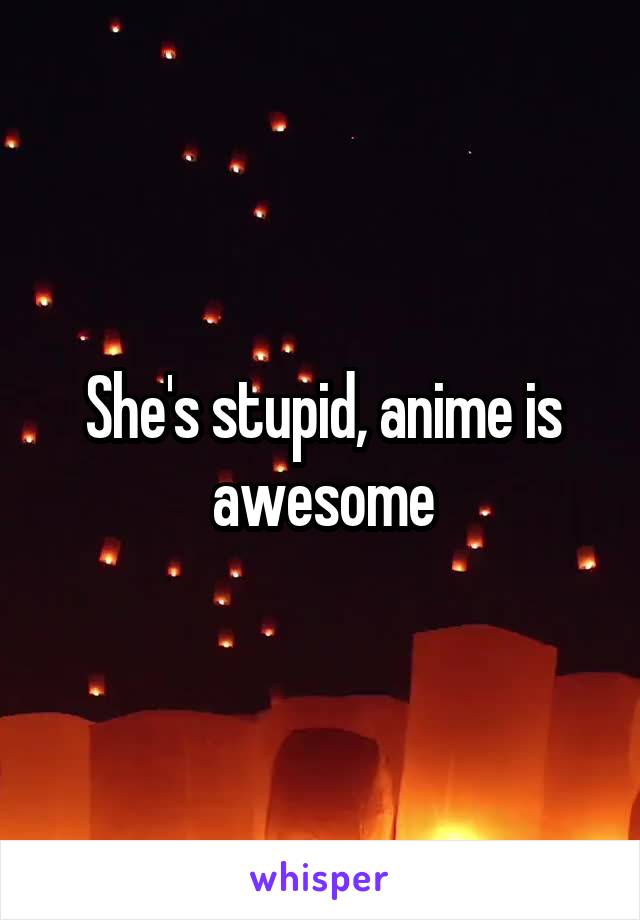 She's stupid, anime is awesome