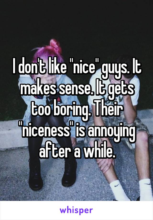 I don't like "nice" guys. It makes sense. It gets too boring. Their "niceness" is annoying after a while.