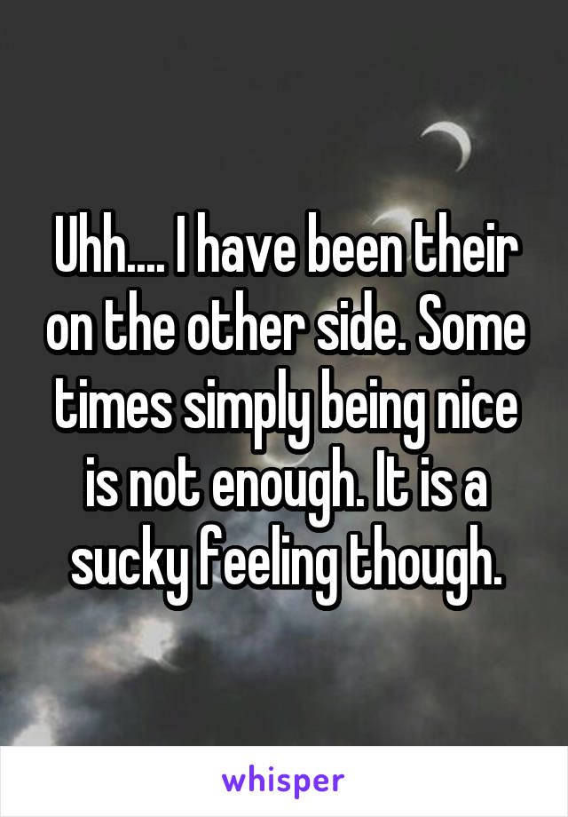 Uhh.... I have been their on the other side. Some times simply being nice is not enough. It is a sucky feeling though.