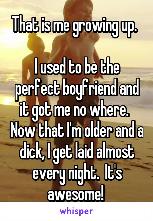 That is me growing up.  

I used to be the perfect boyfriend and it got me no where.   Now that I'm older and a dick, I get laid almost every night.  It's awesome! 