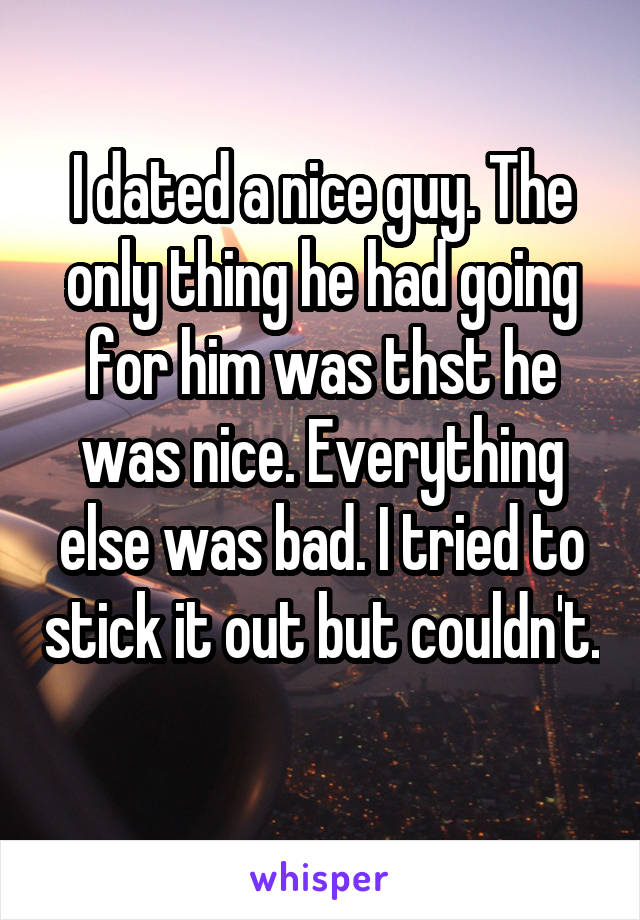 I dated a nice guy. The only thing he had going for him was thst he was nice. Everything else was bad. I tried to stick it out but couldn't. 