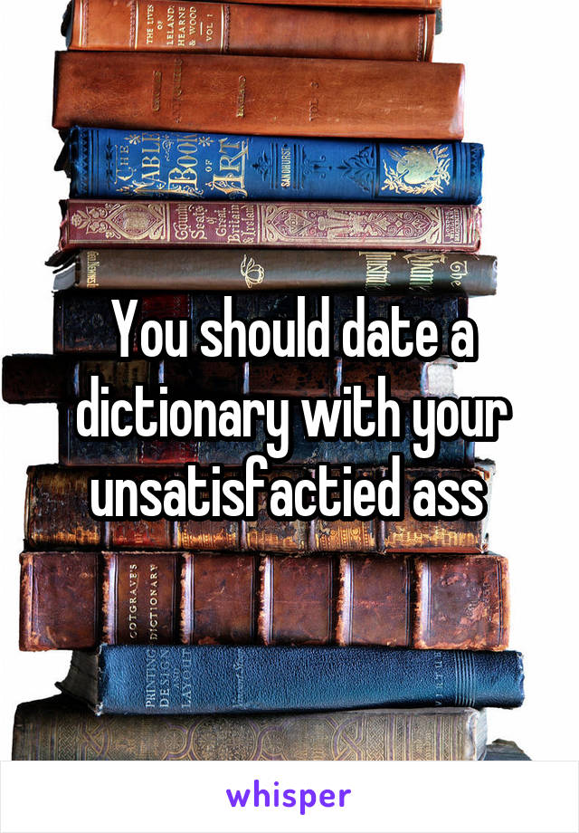 You should date a dictionary with your unsatisfactied ass 