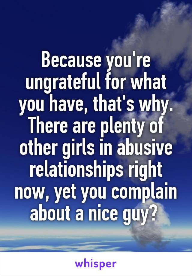 Because you're ungrateful for what you have, that's why. There are plenty of other girls in abusive relationships right now, yet you complain about a nice guy? 