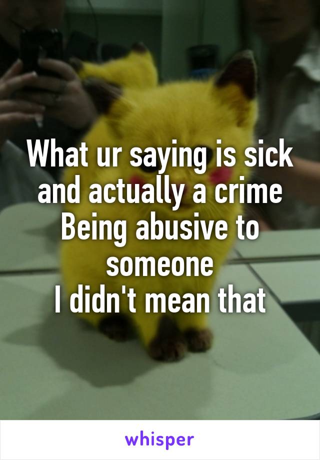 What ur saying is sick and actually a crime
Being abusive to someone
I didn't mean that