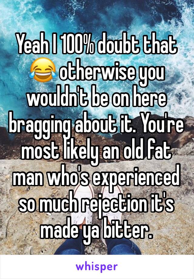 Yeah I 100% doubt that 😂 otherwise you wouldn't be on here bragging about it. You're most likely an old fat man who's experienced so much rejection it's made ya bitter.