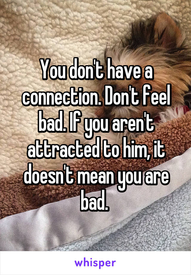 You don't have a connection. Don't feel bad. If you aren't attracted to him, it doesn't mean you are bad. 