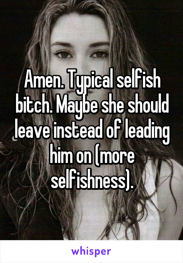 Amen. Typical selfish bitch. Maybe she should leave instead of leading him on (more selfishness).